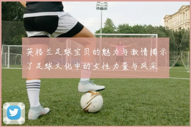 英格兰足球宝贝的魅力与激情揭示了足球文化中的女性力量与风采