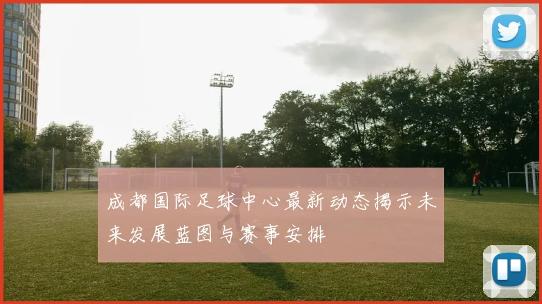 成都国际足球中心最新动态揭示未来发展蓝图与赛事安排