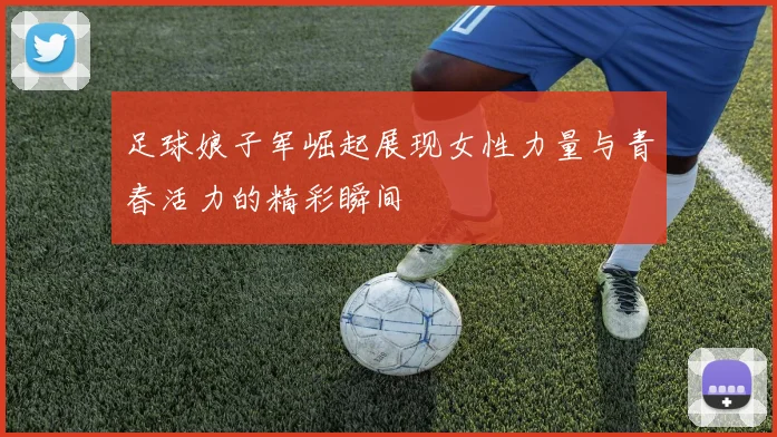足球娘子军崛起展现女性力量与青春活力的精彩瞬间