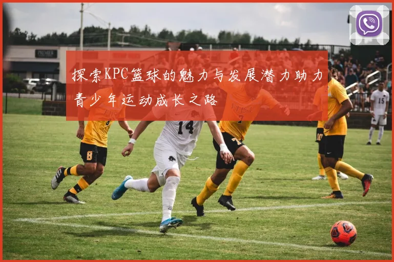 探索KPC篮球的魅力与发展潜力助力青少年运动成长之路