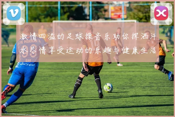 激情四溢的足球操音乐助你挥洒汗水尽情享受运动的乐趣与健康生活