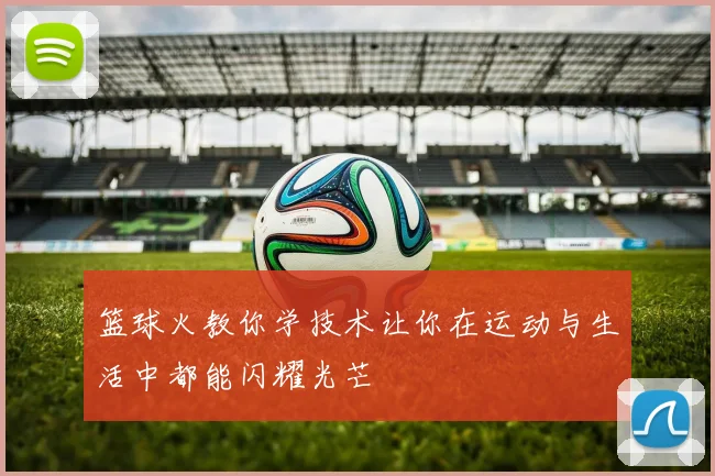 篮球火教你学技术让你在运动与生活中都能闪耀光芒