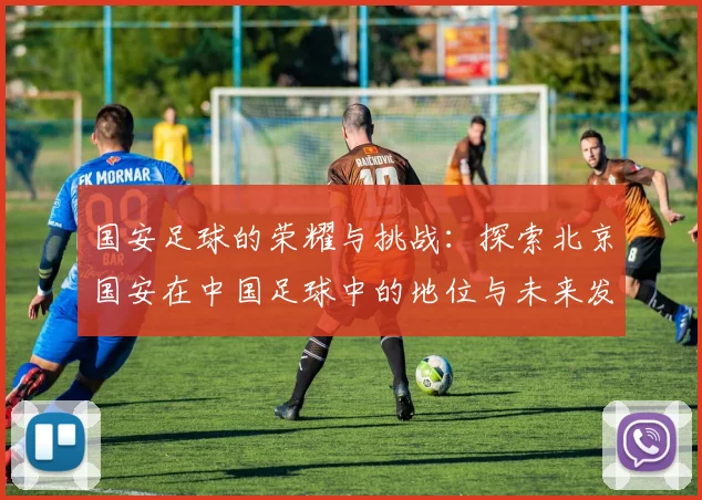 国安足球的荣耀与挑战：探索北京国安在中国足球中的地位与未来发展