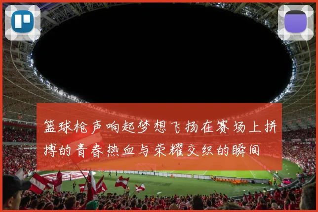 篮球枪声响起梦想飞扬在赛场上拼搏的青春热血与荣耀交织的瞬间