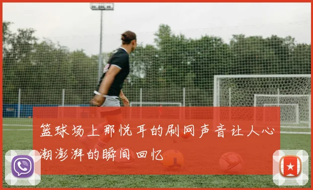 篮球场上那悦耳的刷网声音让人心潮澎湃的瞬间回忆